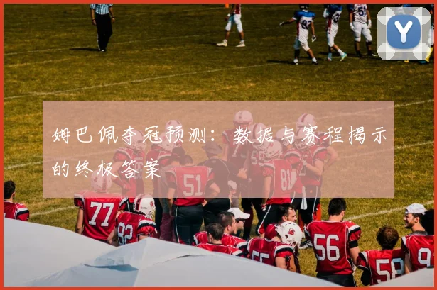 姆巴佩夺冠预测:数据与赛程揭示的终极答案