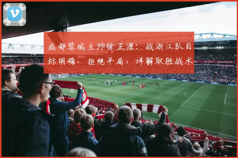 成都蓉城主帅徐正源：战浙江队目标明确，拒绝平局，详解取胜战术布置