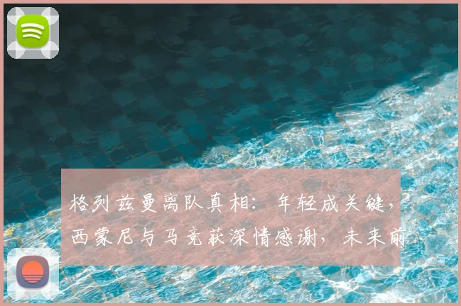 格列兹曼离队真相:年轻成关键,西蒙尼与马竞获深情感谢,未来前景解析