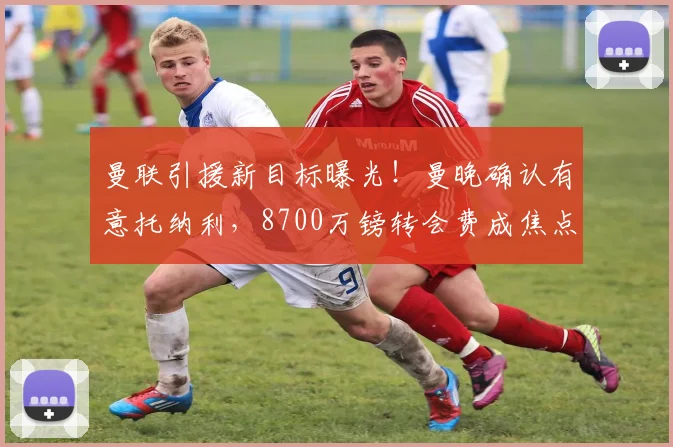 曼联引援新目标曝光！曼晚确认有意托纳利，8700万镑转会费成焦点
