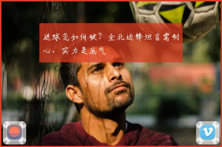 进球荒如何破？全北边锋坦言需耐心，实力是底气