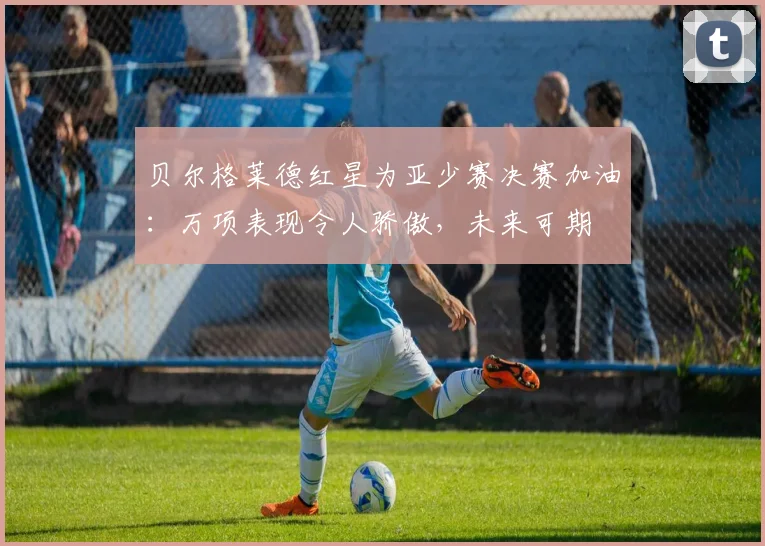 贝尔格莱德红星为亚少赛决赛加油：万项表现令人骄傲，未来可期